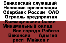 Банковский служащий › Название организации ­ Сбербанк России, ОАО › Отрасль предприятия ­ Коммерческие банки › Минимальный оклад ­ 14 000 - Все города Работа » Вакансии   . Адыгея респ.,Майкоп г.